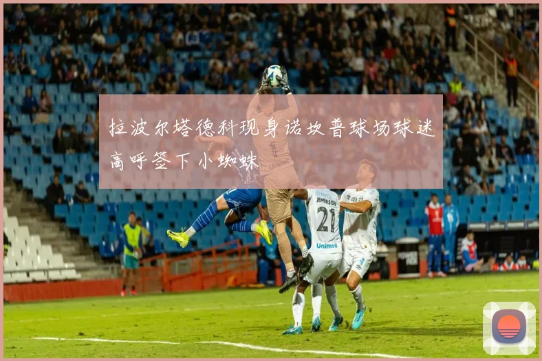 拉波尔塔德科现身诺坎普球场球迷高呼签下小蜘蛛
