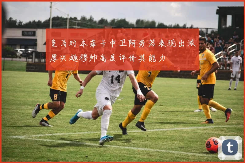 皇马对本菲卡中卫阿劳若表现出浓厚兴趣穆帅高度评价其能力