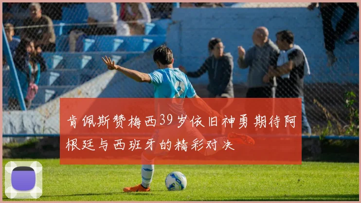 肯佩斯赞梅西39岁依旧神勇期待阿根廷与西班牙的精彩对决