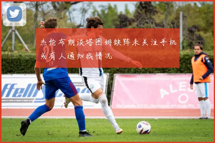 杰伦布朗谈塔图姆缺阵未关注手机或有人通知我情况