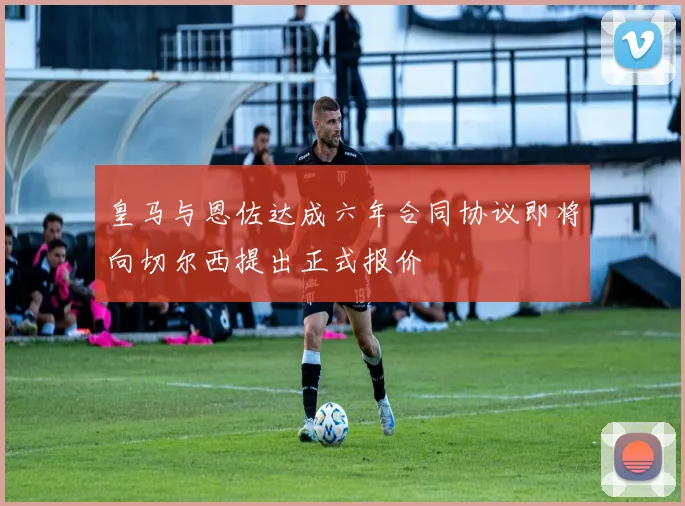 皇马与恩佐达成六年合同协议即将向切尔西提出正式报价