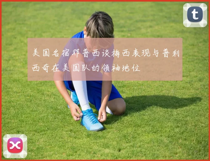 美国名宿邓普西谈梅西表现与普利西奇在美国队的领袖地位
