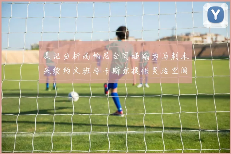 美记分析尚帕尼合同递减为马刺未来续约文班与卡斯尔提供灵活空间