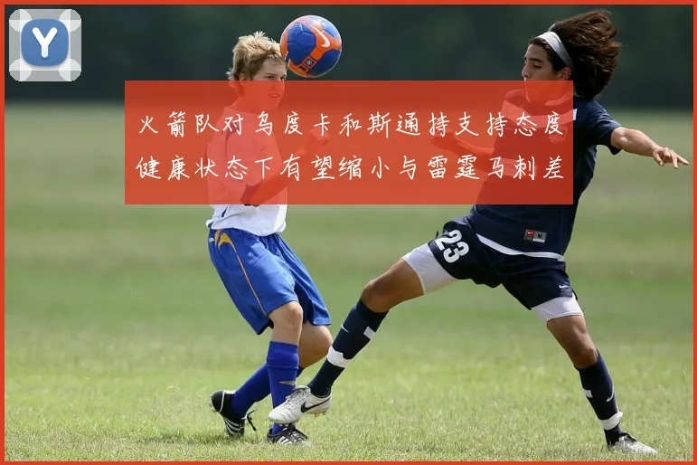 火箭队对乌度卡和斯通持支持态度健康状态下有望缩小与雷霆马刺差距