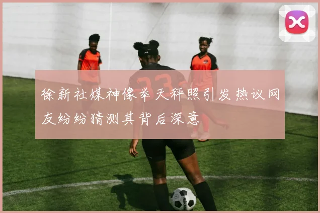 徐新社媒神像举天秤照引发热议网友纷纷猜测其背后深意