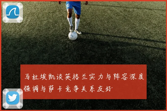 马杜埃凯谈英格兰实力与阵容深度强调与萨卡竞争关系友好