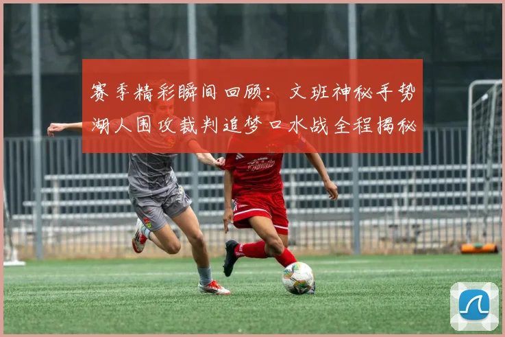 赛季精彩瞬间回顾：文班神秘手势湖人围攻裁判追梦口水战全程揭秘