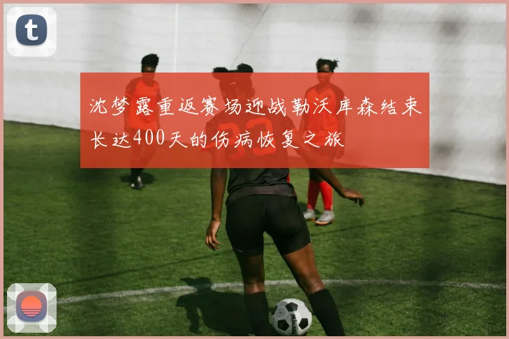 沈梦露重返赛场迎战勒沃库森结束长达400天的伤病恢复之旅