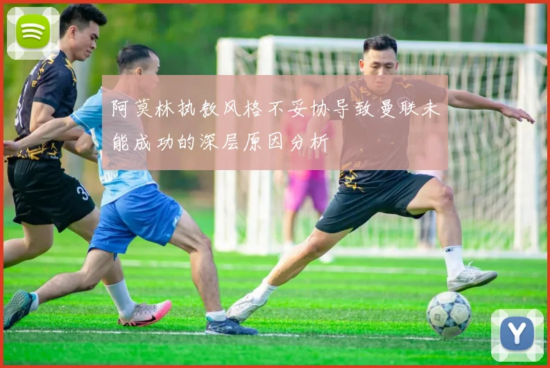 阿莫林执教风格不妥协导致曼联未能成功的深层原因分析