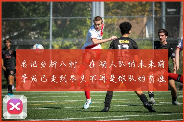 名记分析八村塁在湖人队的未来前景或已走到尽头不再是球队的首选目标