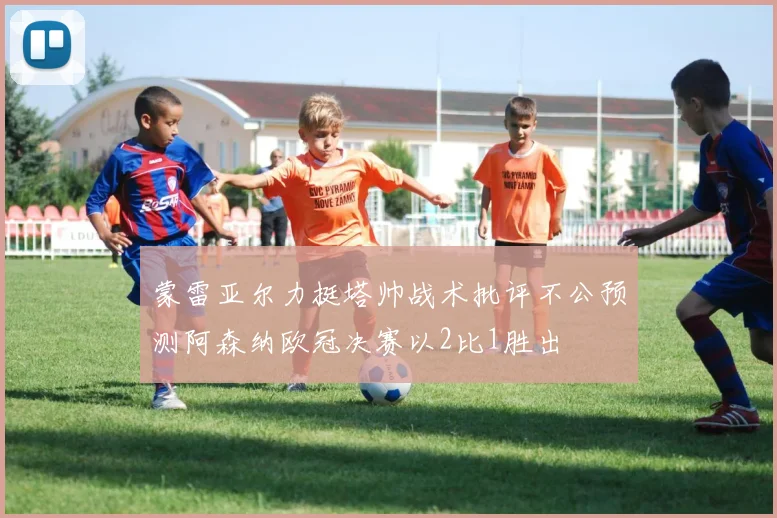 蒙雷亚尔力挺塔帅战术批评不公预测阿森纳欧冠决赛以2比1胜出