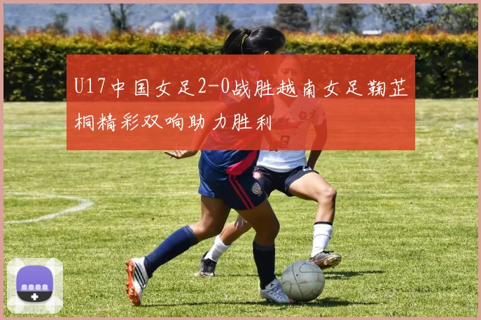 U17中国女足2-0战胜越南女足鞠芷桐精彩双响助力胜利