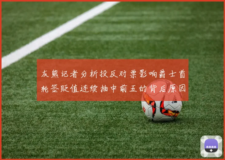 灰熊记者分析投反对票影响爵士首轮签贬值连续抽中前五的背后原因