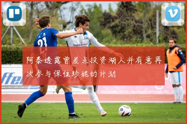 阿泰透露曾差点投资湖人并有意再次参与保住珍妮的计划